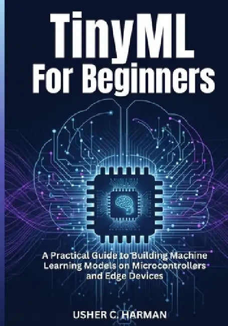 Tinyml for Beginners: A Practical Guide to Building Machine Learning Models on Microcontrollers and Edge Devices by Usher C. Harman