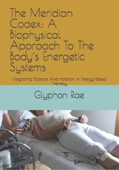 The Meridian Codex: A Biophysical Approach To The Body´s Energetic Systems: Integrating Science And tradition In Energy-Based Therapy by Glyphon Rae