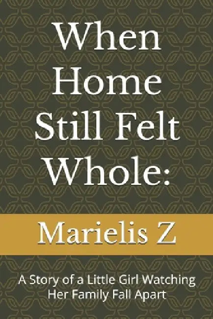 When Home Still Felt Whole: A Story of a Little Girl Watching Her Family Fall Apart by Marielis Z