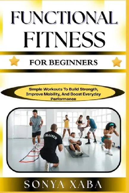Functional Fitness for Beginners: Simple Workouts To Build Strength, Improve Mobility, And Boost Everyday Performance by Sonya Xaba