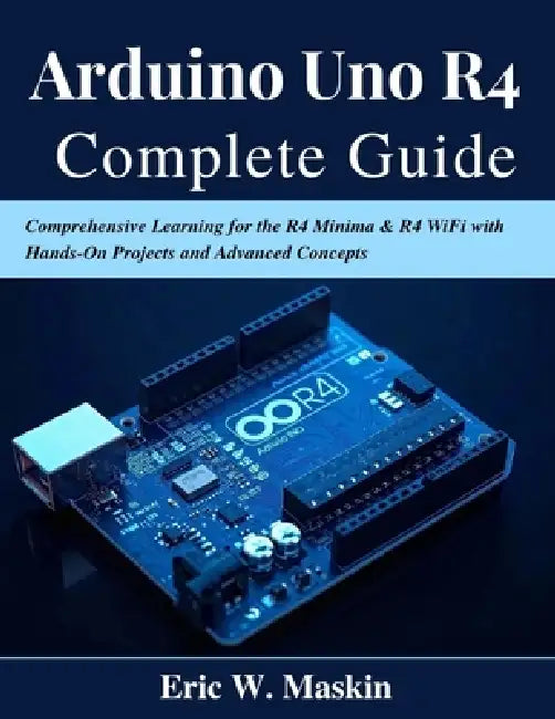 Arduino Uno R4 Complete Guide: Comprehensive Learning for the R4 Minima & R4 WiFi with Hands-On Projects and Advanced Concepts by Eric W. Maskin