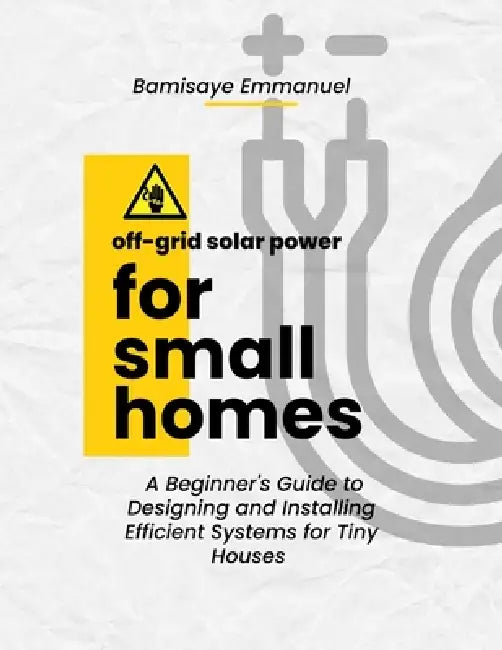 Off-Grid Solar Power for Small Homes: A Beginner's Guide to Designing and Installing Efficient Systems for Tiny Houses and Remote Living: Perfect for by Emmanuel Bamisaye