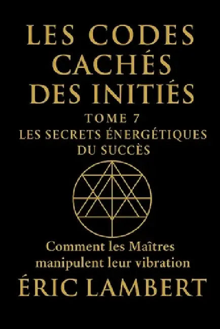 Les Codes Cachés des Initiés - Tome 7 - Les Secrets Énergétiques du Succès: Comment les Maîtres manipulent leur vibration by Eric Lambert