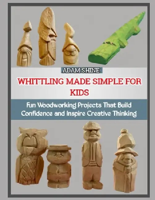 Whittling Made Simple for Kids: Fun Woodworking Projects That Build Confidence and Inspire Creative Thinking by Adam Shine
