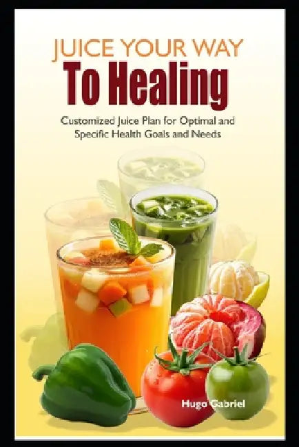 Juice Your Way To Healing: Customized Juice Plan for Optimal and Specific Health Goals and Needs by Hugo Gabriel