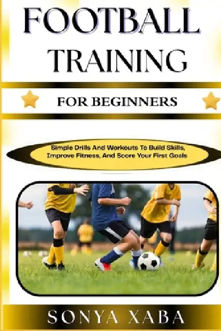 Football Training for Beginners: Simple Drills And Workouts To Build Skills, Improve Fitness, And Score Your First Goals by Sonya Xaba