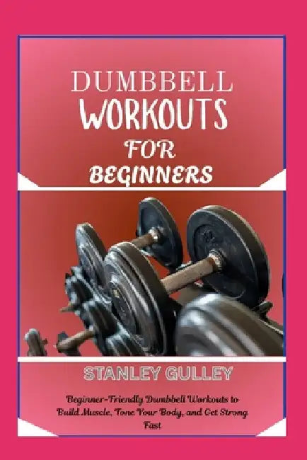 Dumbbell Workouts for Beginners: Beginner-Friendly Dumbbell Workouts to Build Muscle, Tone Your Body, and Get Strong Fast by Stanley Gulley