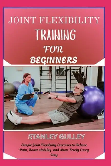 Joint Flexibility Training for Beginners: Simple Joint Flexibility Exercises to Relieve Pain, Boost Mobility, and Move Freely Every Day by Stanley Gulley