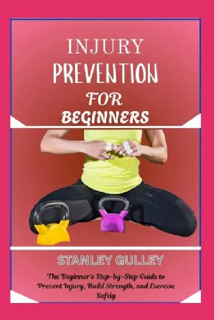 Injury Prevention for Beginners: The Beginner's Step-by-Step Guide to Prevent Injury, Build Strength, and Exercise Safely by Stanley Gulley