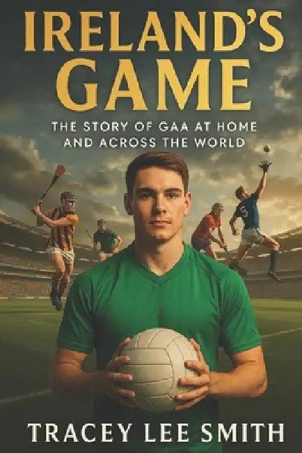 Ireland's Game: The Story of GAA at Home and Across the World by Tracey Lee Smith