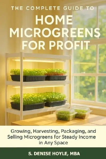 The Complete Guide to Home Microgreens for Profit: Growing, Harvesting, Packaging, and Selling Microgreens for Steady Income in Any Space by S. Denise Hoyle Mba