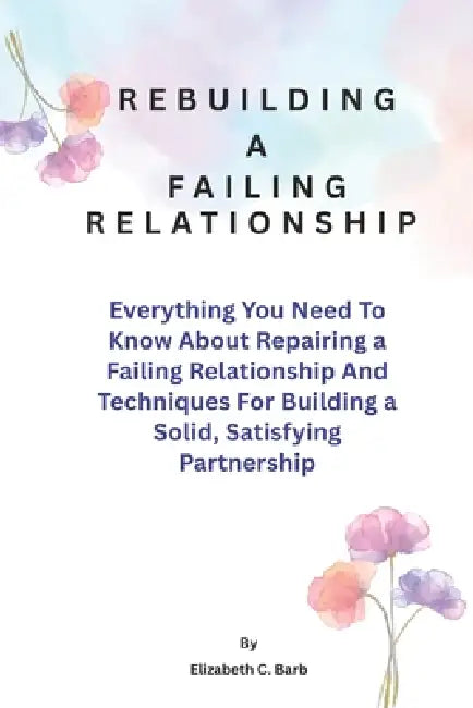 Rebuilding A Failing Relationship: Everything You Need To Know About Repairing a Failing Relationship And Techniques For Building a Solid, Satisfying by Elizabeth C. Barb