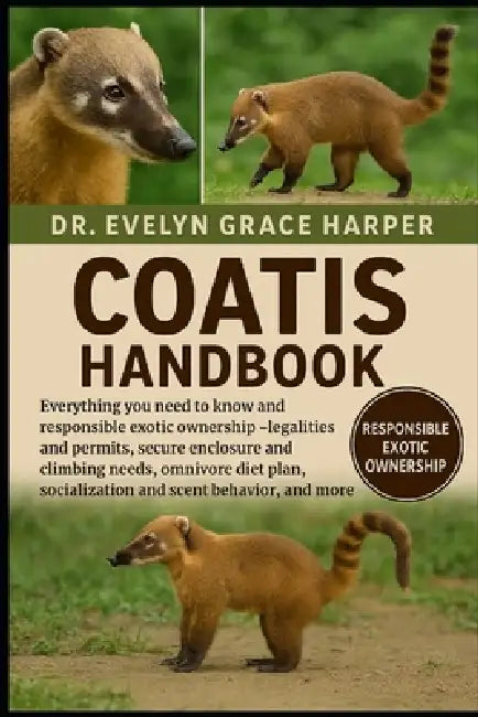 Coatis Handbook: Everything You Need to Know and Responsible Exotic Ownership - legalities and permits, secure enclosure and climbing needs, omnivore by Evelyn Grace Harper