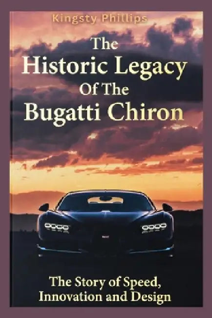 The Historic Legacy of the Bugatti Chiron: The Story of Speed, Innovation, and Design by Kingsty Phillips