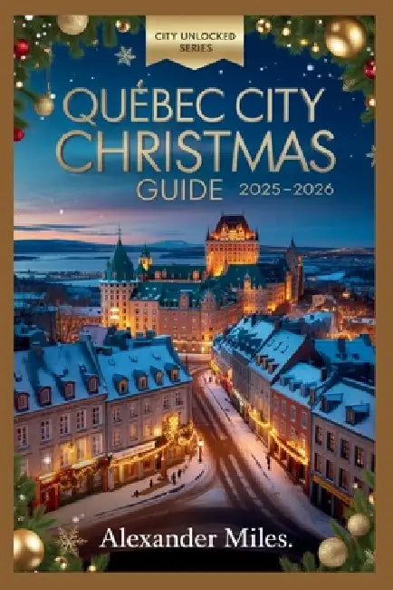 Quebec City Christmas Guide 2025-2026: Festive Markets, Winter Activities, Holiday Events, Dining, Nightlife, and Hidden Gems for Every Traveler by Alexander Miles