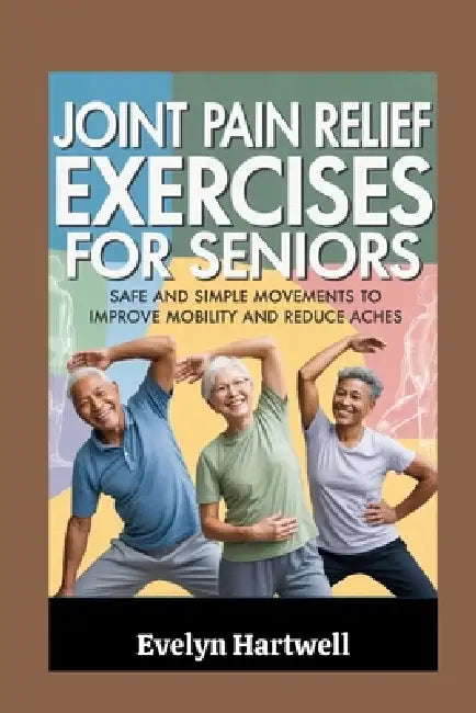 Joint Pain Relief Exercises for Seniors: Safe and Simple Movements to Improve Mobility and Reduce Aches by Evelyn Hartwell