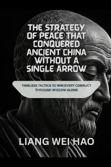 The Strategy of Peace That Conquered Ancient China Without a Single Arrow: Timeless Tactics to Win Every Conflict Through Wisdom Alone by Liang Wei Hao