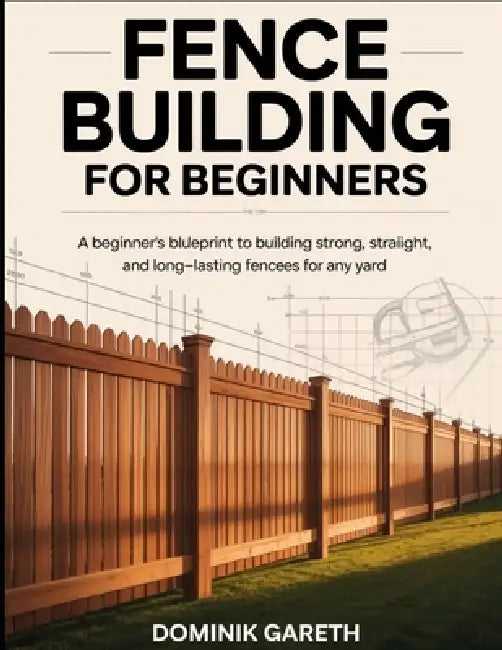 Fence Building for Beginners: A Beginner's Blueprint to Building Strong, Straight, and Long-Lasting Fences for Any Yard by Dominik Gareth