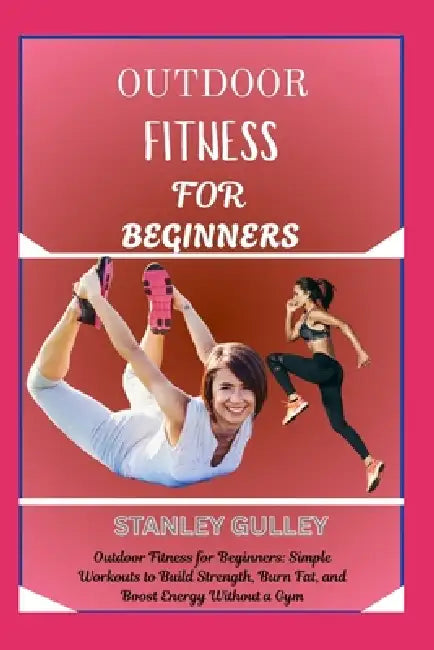 Outdoor Fitness for Beginners: Outdoor Fitness for Beginners: Simple Workouts to Build Strength, Burn Fat, and Boost Energy Without a Gym by Stanley Gulley