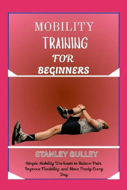 Mobility Training for Beginners: Simple Mobility Workouts to Relieve Pain, Improve Flexibility, and Move Freely Every Day by Stanley Gulley