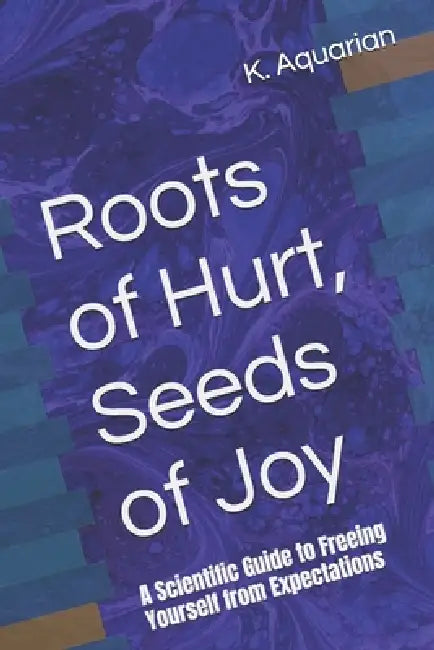Roots of Hurt, Seeds of Joy: A Scientific Guide to Freeing Yourself from Expectations by K. Aquarian