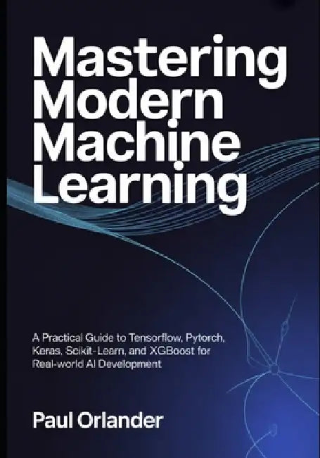 Mastering Modern Machine Learning: A Practical Guide to TensorFlow, PyTorch, Keras, Scikit-learn, and XGBoost for Real-World AI Development by Paul Orlander