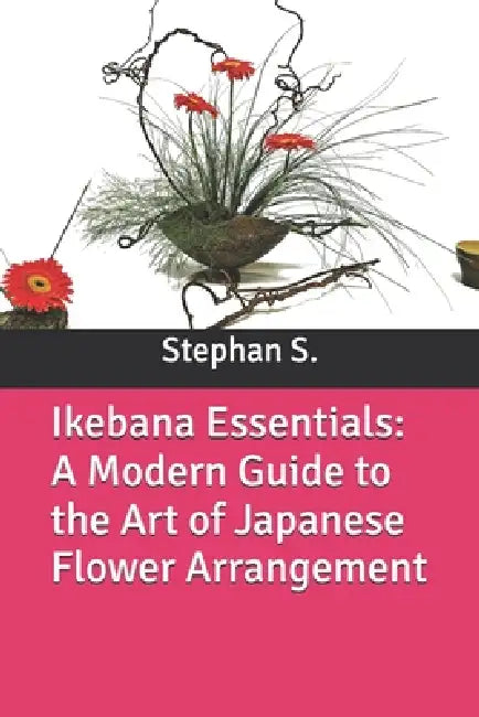 Ikebana Essentials: A Modern Guide to the Art of Japanese Flower Arrangement by Stephanus Setiyana, Stephan S