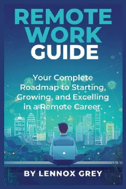 Remote Work Guide: Your Complete Roadmap to Starting, Growing, and Excelling in a Remote Career by Lennox Grey