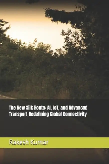 The New Silk Route: AI, IoT, and Advanced Transport Redefining Global Connectivity by Rakesh Kumar