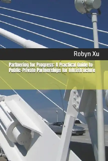 Partnering for Progress: A Practical Guide to Public-Private Partnerships for Infrastructure by Robyn Xu
