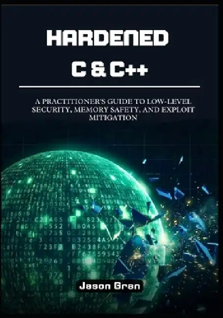 Hardened C & C++: A Practitioner's Guide to Low-Level Security, Memory Safety, and Exploit Mitigation by Jason Gran