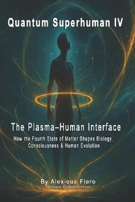 Quantum Superhuman IV: The Plasma-Human Interface: How the Fourth State of Matter Shapes Biology, Consciousness & Human Evolution by Alexious Fiero