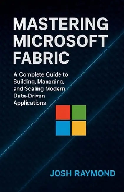 Mastering Microsoft Fabric: A Complete Guide to Building, Managing, and Scaling Modern Data-Driven Applications by Josh Raymond