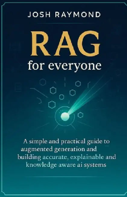 Rag for Everyone: A Simple and Practical Guide to Augmented Generation and Building Accurate, Explainable, and Knowledge-Aware AI Systems by Josh Raymond
