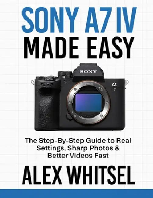 Sony A7 IV Made Easy: The Step-By-Step Guide to Real Settings, Sharp Photos & Better Videos Fast by Alex Whitsel