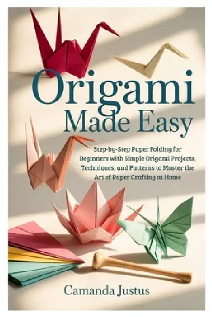 Origami Made Easy: Step-by-Step Paper Folding for Beginners with Simple Origami Projects, Techniques, and Patterns to Master the Art of Paper Crafting by Camanda Justus
