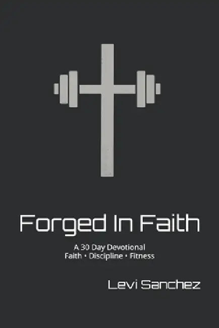Forged In Faith: A 30 Day Devotional Faith - Discipline - Fitness by Levi Sanchez
