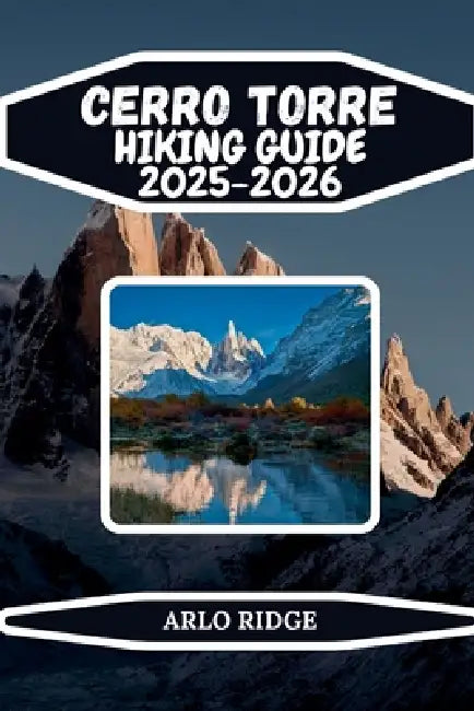 Cerro Torre Hiking Guide 2025-2026: Explore Laguna Torre, Patagonian Trails, and the Iconic Granite Spire of Los Glaciares National Park by Arlo Ridge