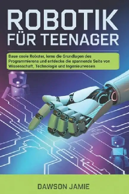 Robotik für Teenager: Baue coole Roboter, lerne die Grundlagen des Programmierens und entdecke die spannende Seite von Wissenschaft, Technologie und I by Dawson Jamie