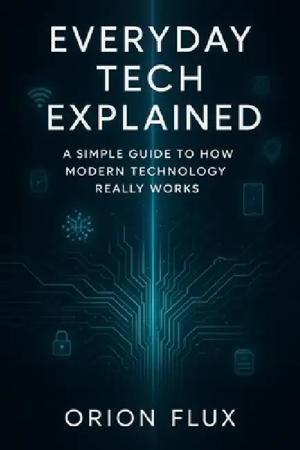 Everyday Tech Explained: A Simple Guide to How Modern Technology Really Works by Orion Flux
