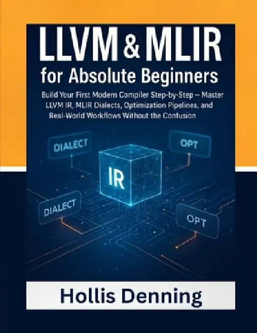 LLVM & MLIR for Absolute Beginners: Build Your First Modern Compiler Step-by-Step - Master LLVM IR, MLIR Dialects, Optimization Pipelines, and Real-Wo by Hollis Denning