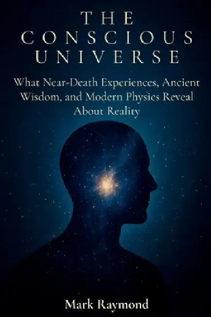The Conscious Universe: What Near-Death Experiences, Ancient Wisdom, and Modern Physics Reveal About Reality by Mark Raymond