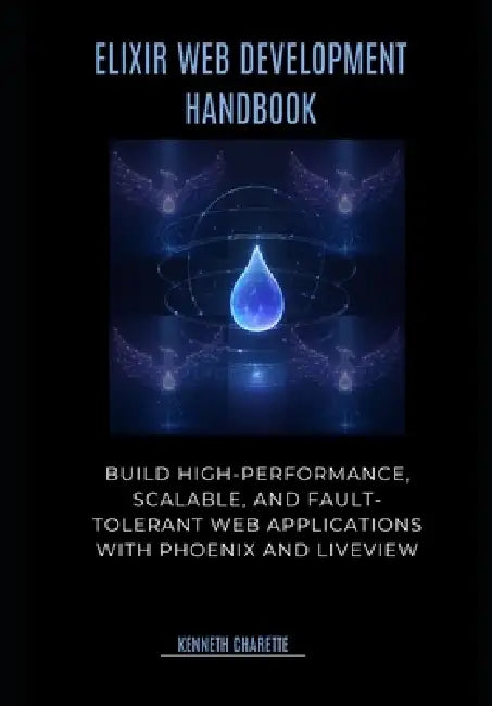 Elixir Web Development Handbook: Build High-Performance, Scalable, and Fault-Tolerant Web Applications with Phoenix and LiveView by Kenneth Charette