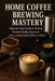Home Coffee Brewing Mastery: Step-by-Step Guide to Making Barista-Quality Espresso, Latte, and Brewed Coffee at Home by Alexander Rhea