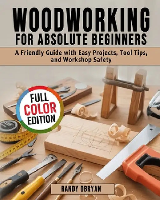 Woodworking for Absolute Beginners: A Friendly Guide with Easy Projects, Tool Tips, and Workshop Safety by Randy Obryan