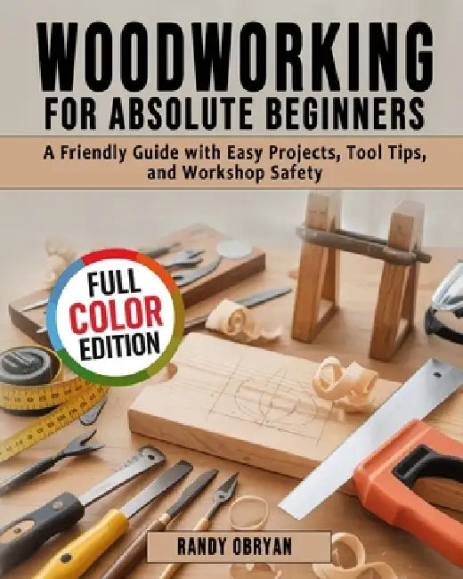 Woodworking for Absolute Beginners: A Friendly Guide with Easy Projects, Tool Tips, and Workshop Safety by Randy Obryan