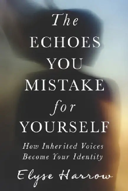 The Echoes You Mistake for Yourself: How Inherited Voices Become Your Identity by Elyse Harrow