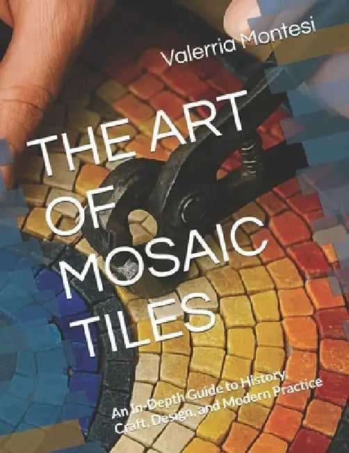 The Art of Mosaic Tiles: An In-Depth Guide to History, Craft, Design, and Modern Practice by Valerria Montesi