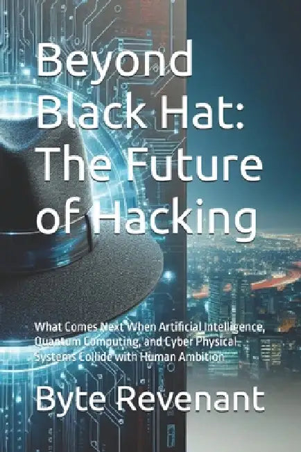 Beyond Black Hat: The Future of Hacking: What Comes Next When Artificial Intelligence, Quantum Computing, and Cyber Physical Systems Collide with Huma by Byte Revenant