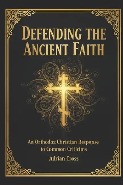 Defending the Ancient Faith: An Orthodox Christian Response to Common Criticisms by Adrian Cross